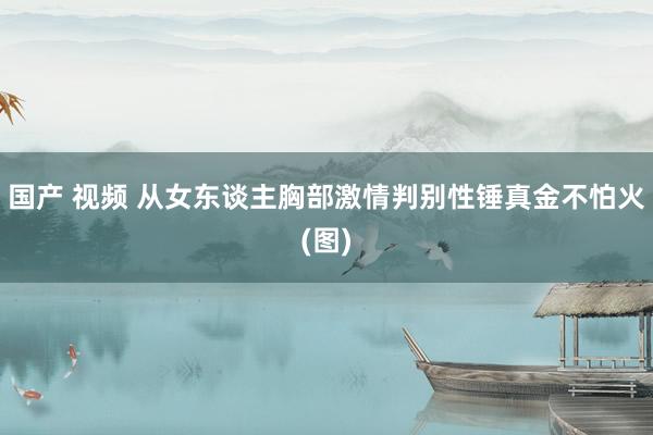 国产 视频 从女东谈主胸部激情判别性锤真金不怕火(图)