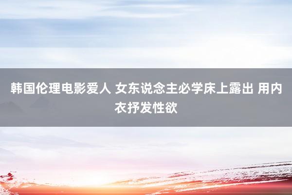 韩国伦理电影爱人 女东说念主必学床上露出 用内衣抒发性欲