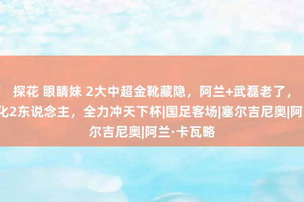 探花 眼睛妹 2大中超金靴藏隐，阿兰+武磊老了，国足将归化2东说念主，全力冲天下杯|国足客场|塞尔吉尼奥|阿兰·卡瓦略