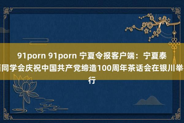 91porn 91porn 宁夏令报客户端：宁夏泰西同学会庆祝中国共产党缔造100周年茶话会在银川举行