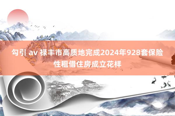 勾引 av 禄丰市高质地完成2024年928套保险性租借住房成立花样