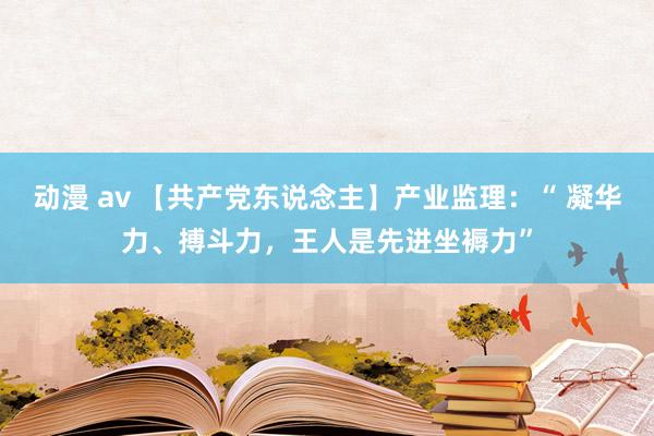 动漫 av 【共产党东说念主】产业监理：“ 凝华力、搏斗力，王人是先进坐褥力”