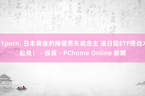 91porn. 日本背後的辣個男东说念主 這日股ETF搭战术起飛！ - 投資 - PChome Online 新聞