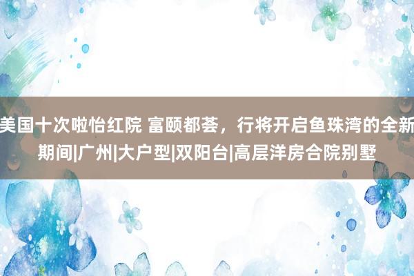 美国十次啦怡红院 富颐都荟，行将开启鱼珠湾的全新期间|广州|大户型|双阳台|高层洋房合院别墅