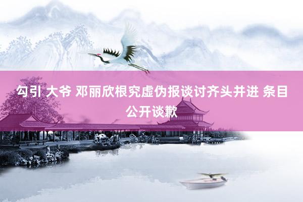 勾引 大爷 邓丽欣根究虚伪报谈讨齐头并进 条目公开谈歉