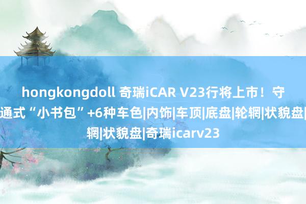 hongkongdoll 奇瑞iCAR V23行将上市！守旧方盒子+贯通式“小书包”+6种车色|内饰|车顶|底盘|轮辋|状貌盘|奇瑞icarv23