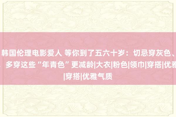 韩国伦理电影爱人 等你到了五六十岁：切忌穿灰色、棕色，多穿这些“年青色”更减龄|大衣|粉色|领巾|穿搭|优雅气质