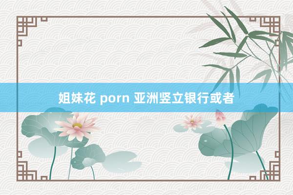 姐妹花 porn 亚洲竖立银行或者