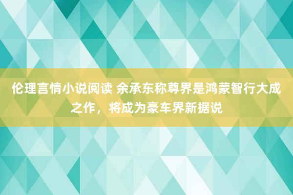 伦理言情小说阅读 余承东称尊界是鸿蒙智行大成之作，将成为豪车界新据说