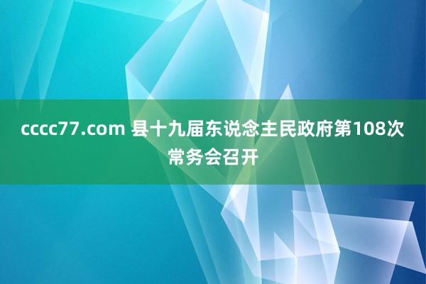 cccc77.com 县十九届东说念主民政府第108次常务会召开