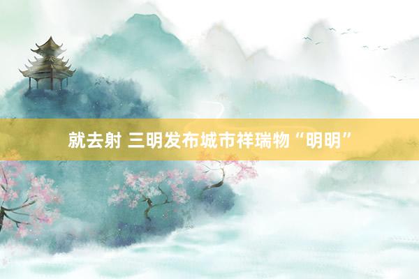 就去射 三明发布城市祥瑞物“明明”