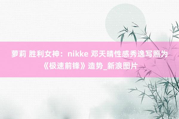 萝莉 胜利女神：nikke 邓天晴性感秀逸写照为《极速前锋》造势_新浪图片