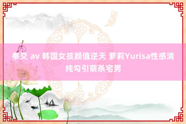 拳交 av 韩国女孩颜值逆天 萝莉Yurisa性感清纯勾引萌杀宅男