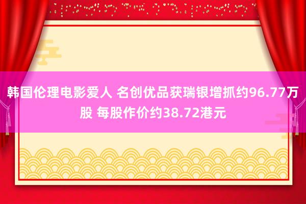 韩国伦理电影爱人 名创优品获瑞银增抓约96.77万股 每股作